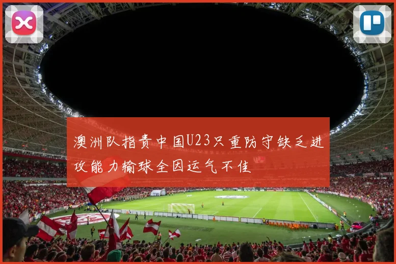 澳洲队指责中国U23只重防守缺乏进攻能力输球全因运气不佳