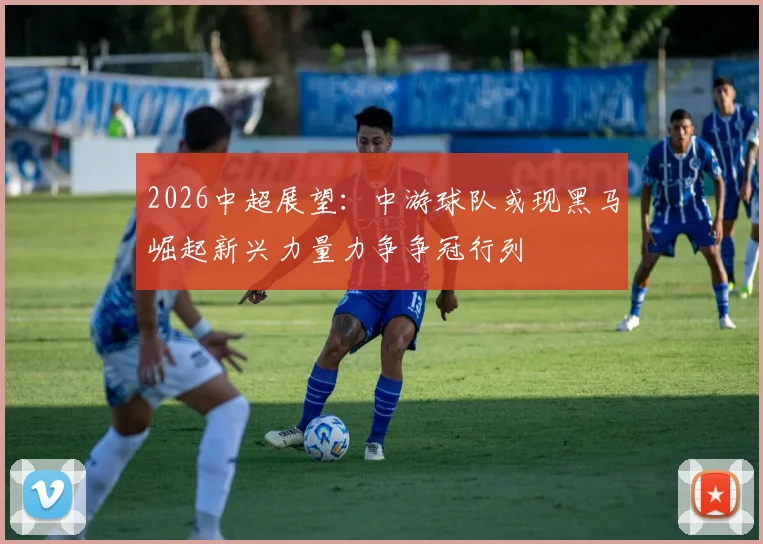 2026中超展望：中游球队或现黑马崛起新兴力量力争争冠行列