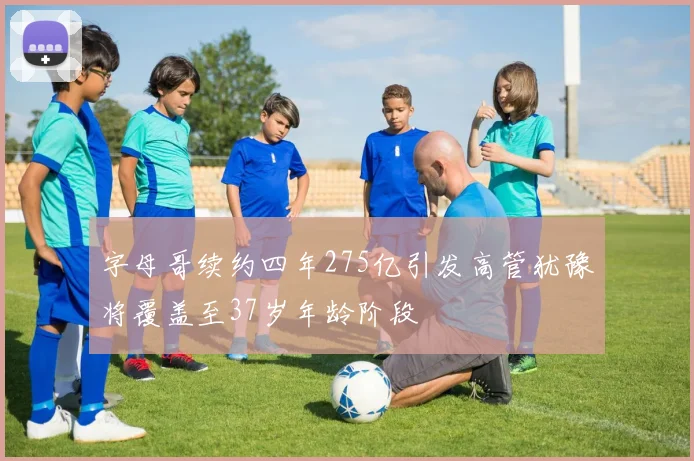 字母哥续约四年275亿引发高管犹豫将覆盖至37岁年龄阶段