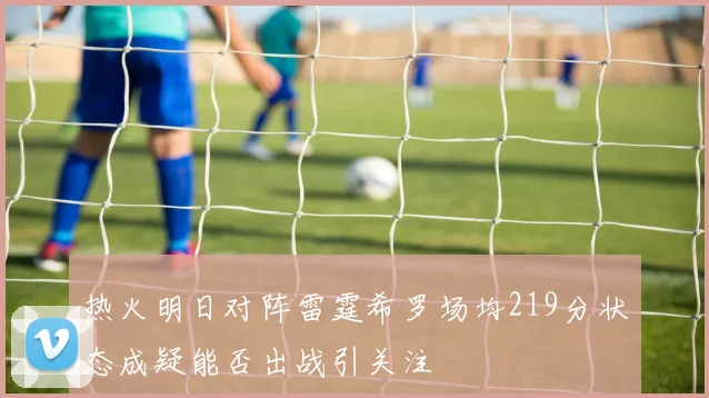热火明日对阵雷霆希罗场均219分状态成疑能否出战引关注