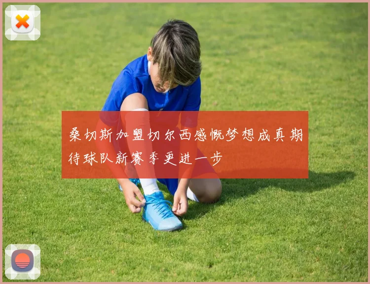 桑切斯加盟切尔西感慨梦想成真期待球队新赛季更进一步