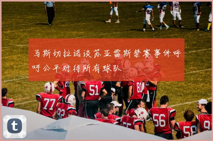 马斯切拉诺谈苏亚雷斯禁赛事件呼吁公平对待所有球队
