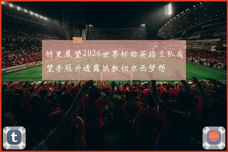 特里展望2026世界杯称英格兰队有望夺冠并透露执教切尔西梦想