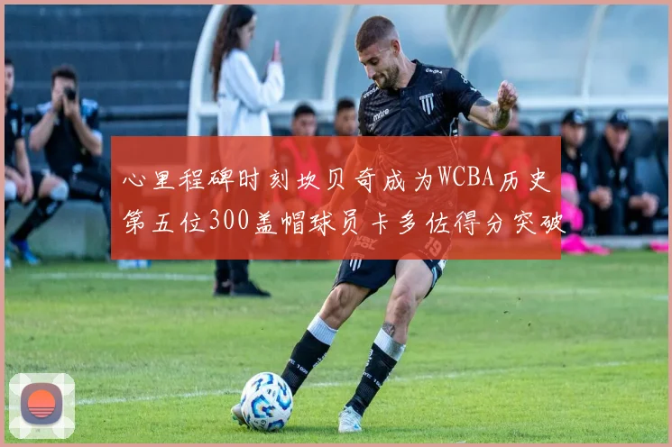 心里程碑时刻坎贝奇成为WCBA历史第五位300盖帽球员卡多佐得分突破1000大关