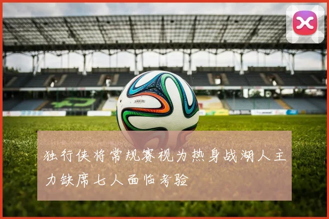 独行侠将常规赛视为热身战湖人主力缺席七人面临考验